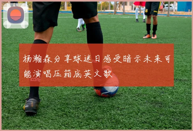 杨瀚森分享球迷日感受暗示未来可能演唱压箱底英文歌