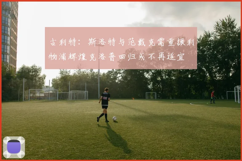 古利特：斯洛特与范戴克需重振利物浦辉煌克洛普回归或不再适宜