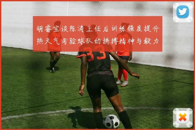 胡睿宝谈陈涛上任后训练强度提升热天气考验球队的拼搏精神与毅力