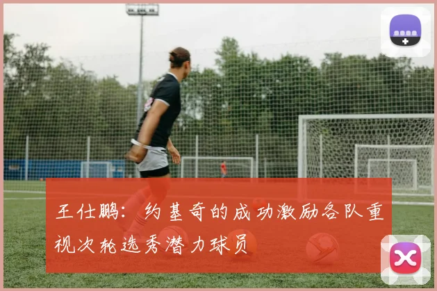王仕鹏：约基奇的成功激励各队重视次轮选秀潜力球员