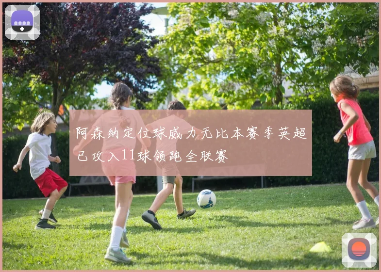 阿森纳定位球威力无比本赛季英超已攻入11球领跑全联赛