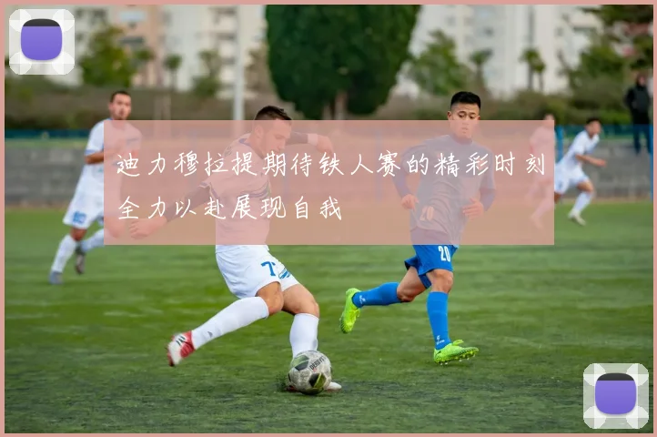 迪力穆拉提期待铁人赛的精彩时刻全力以赴展现自我