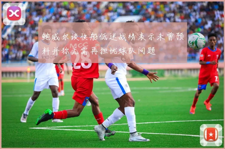 鲍威尔谈快船低迷战绩表示未曾预料并称无需再担忧球队问题