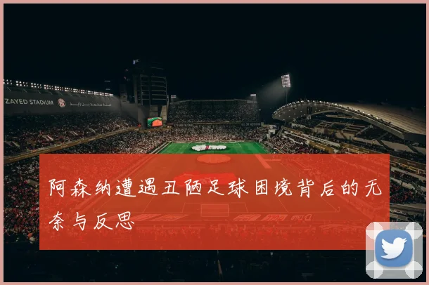 阿森纳遭遇丑陋足球困境背后的无奈与反思