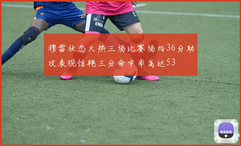 穆雷状态火热三场比赛场均36分助攻表现惊艳三分命中率高达53