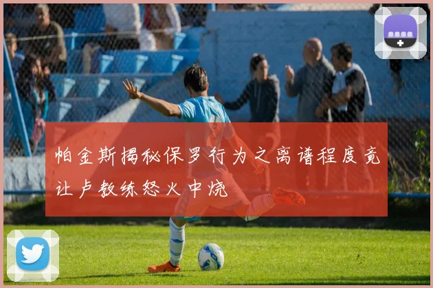 帕金斯揭秘保罗行为之离谱程度竟让卢教练怒火中烧