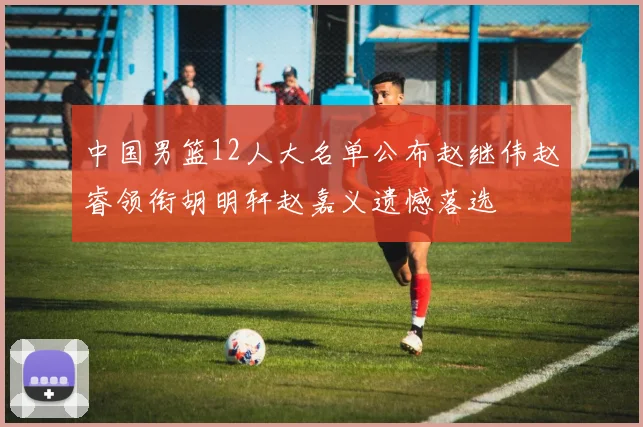 中国男篮12人大名单公布赵继伟赵睿领衔胡明轩赵嘉义遗憾落选