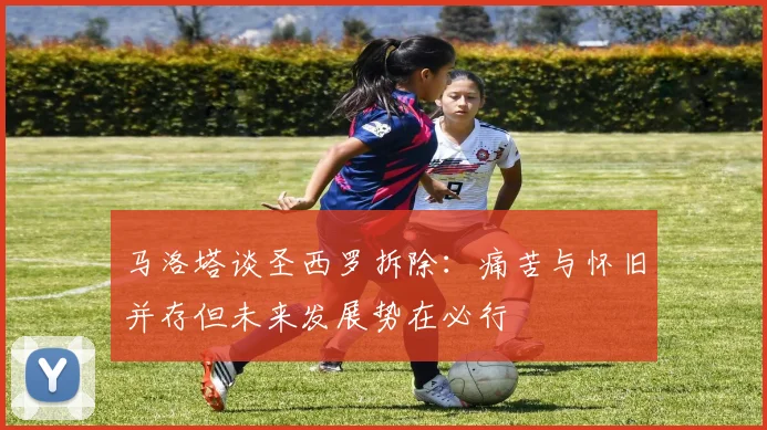 马洛塔谈圣西罗拆除：痛苦与怀旧并存但未来发展势在必行