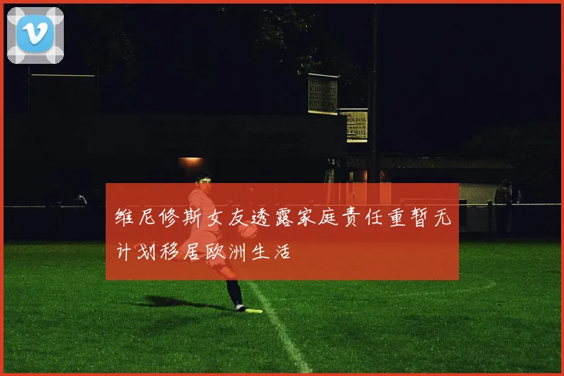 维尼修斯女友透露家庭责任重暂无计划移居欧洲生活