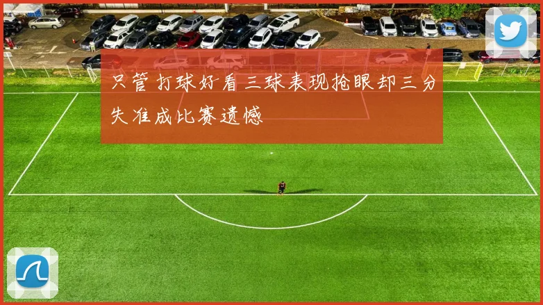 只管打球好看三球表现抢眼却三分失准成比赛遗憾