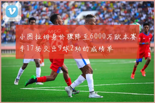 小图拉姆身价骤降至6000万欧本赛季17场交出9球2助的成绩单