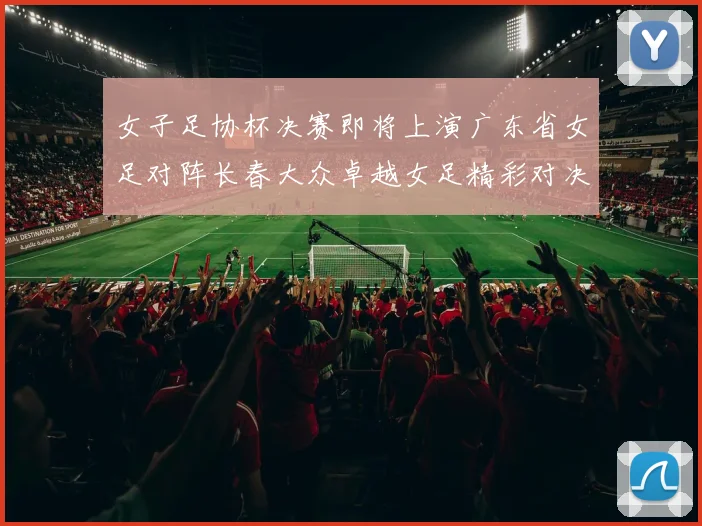 女子足协杯决赛即将上演广东省女足对阵长春大众卓越女足精彩对决在12月24日19点开启