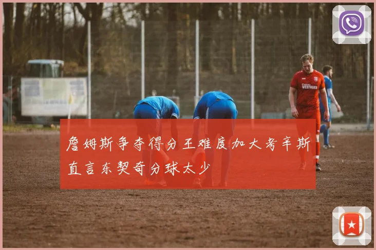 詹姆斯争夺得分王难度加大考辛斯直言东契奇分球太少