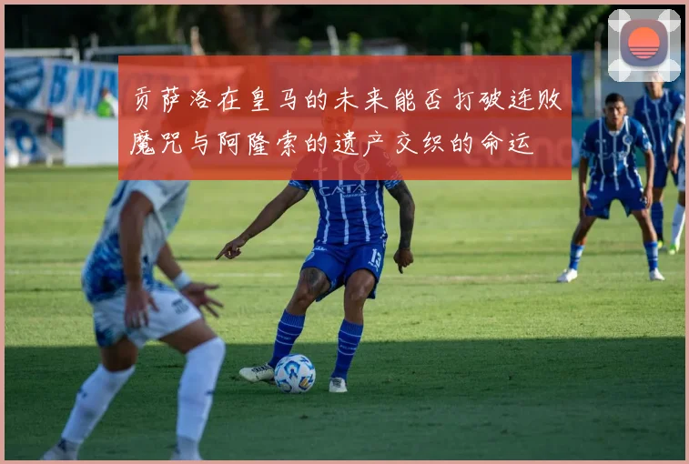 贡萨洛在皇马的未来能否打破连败魔咒与阿隆索的遗产交织的命运