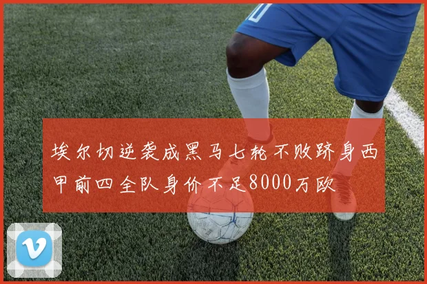 埃尔切逆袭成黑马七轮不败跻身西甲前四全队身价不足8000万欧
