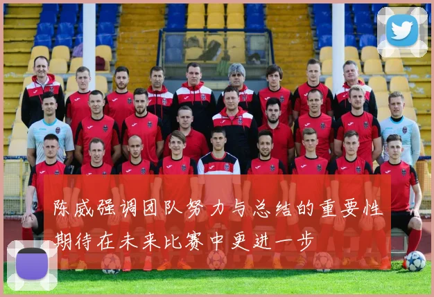 陈威强调团队努力与总结的重要性期待在未来比赛中更进一步