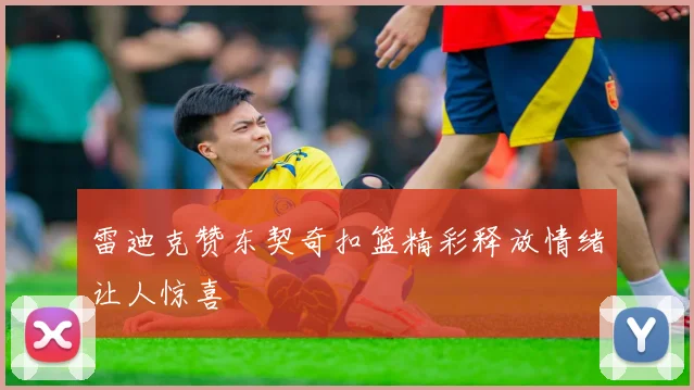 雷迪克赞东契奇扣篮精彩释放情绪让人惊喜