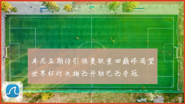 库尼亚期待引领曼联重回巅峰渴望世界杯对决梅西并助巴西夺冠