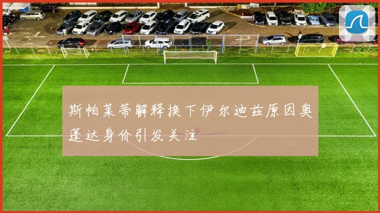 斯帕莱蒂解释换下伊尔迪兹原因奥蓬达身价引发关注