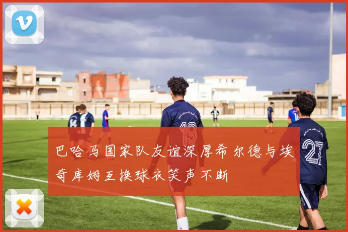 巴哈马国家队友谊深厚希尔德与埃奇库姆互换球衣笑声不断