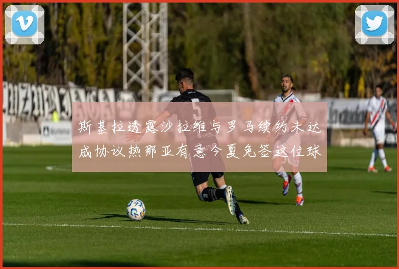 斯基拉透露沙拉维与罗马续约未达成协议热那亚有意今夏免签这位球员