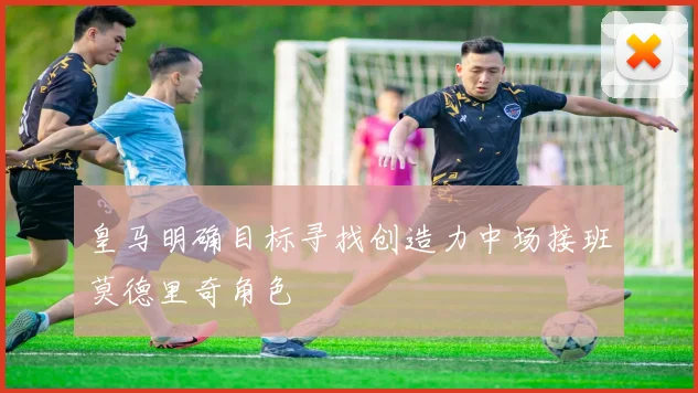 皇马明确目标寻找创造力中场接班莫德里奇角色