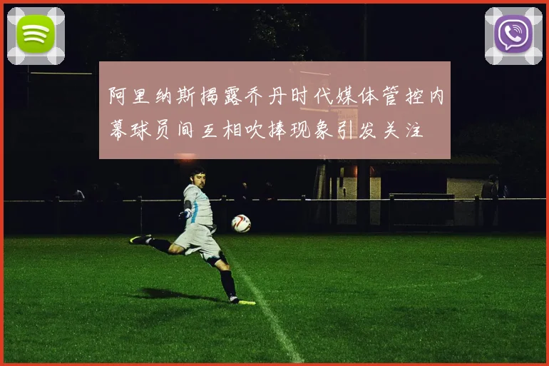阿里纳斯揭露乔丹时代媒体管控内幕球员间互相吹捧现象引发关注