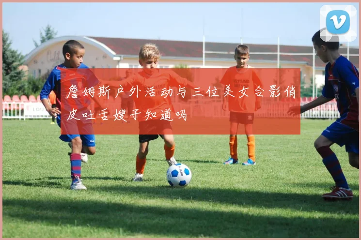 詹姆斯户外活动与三位美女合影俏皮吐舌嫂子知道吗