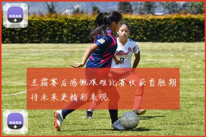 王霜赛后感慨艰难比赛收获首胜期待未来更精彩表现