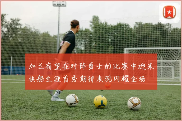 加兰有望在对阵勇士的比赛中迎来快船生涯首秀期待表现闪耀全场