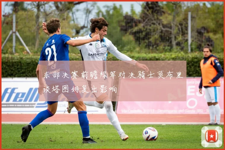东部决赛前瞻绿军对决骑士莫布里谈塔图姆复出影响