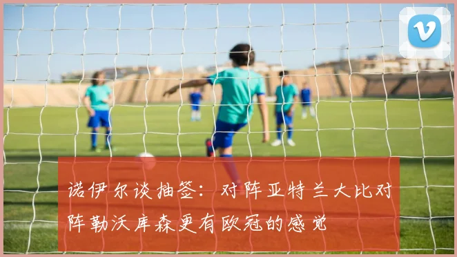 诺伊尔谈抽签：对阵亚特兰大比对阵勒沃库森更有欧冠的感觉
