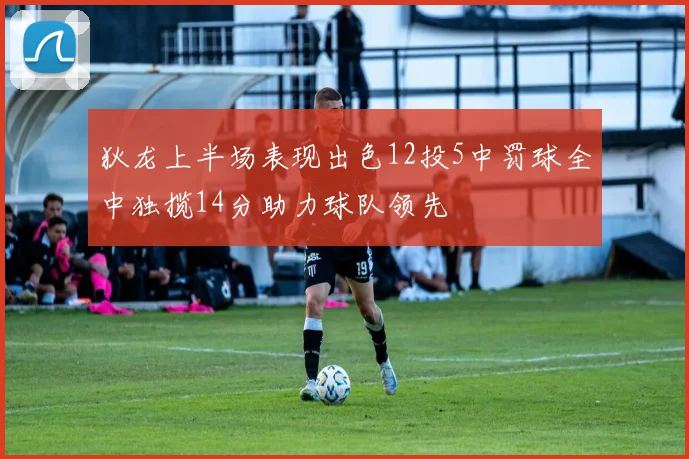 狄龙上半场表现出色12投5中罚球全中独揽14分助力球队领先